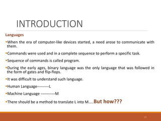 INTRODUCTION
Languages
When the era of computer-like devices started, a need arose to communicate with
them.
Commands were used and in a complete sequence to perform a specific task.
Sequence of commands is called program.
During the early ages, binary language was the only language that was followed in
the form of gates and flip-flops.
It was difficult to understand such language.
Human Language---------L
Machine Language -----------M
There should be a method to translate L into M…..But how???
17
 