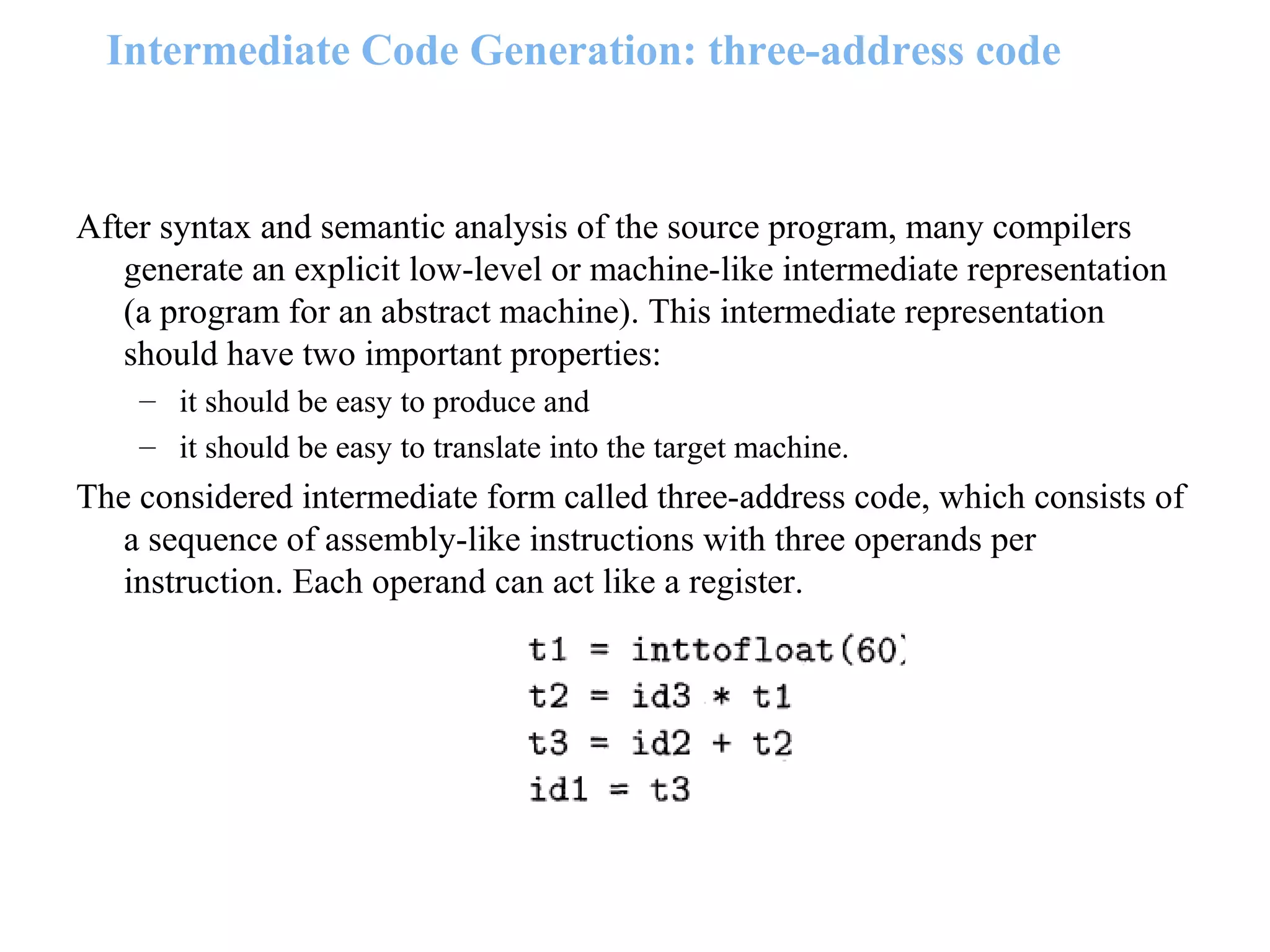 Intermediate Code Generation: three-address code
After syntax and semantic analysis of the source program, many compilers
generate an explicit low-level or machine-like intermediate representation
(a program for an abstract machine). This intermediate representation
should have two important properties:
– it should be easy to produce and
– it should be easy to translate into the target machine.
The considered intermediate form called three-address code, which consists of
a sequence of assembly-like instructions with three operands per
instruction. Each operand can act like a register.
 