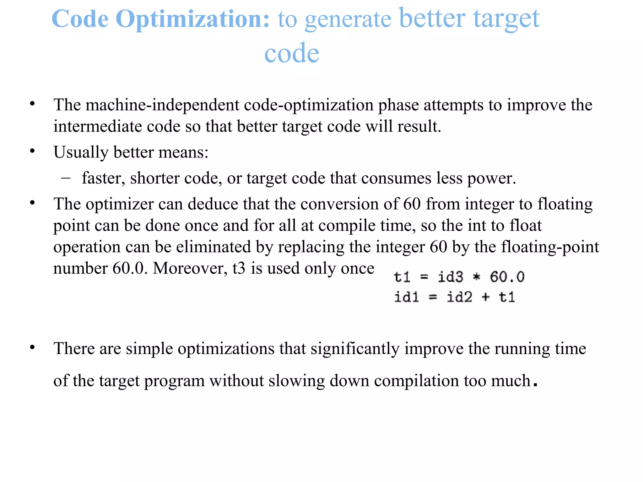 Code Optimization: to generate better target
code
• The machine-independent code-optimization phase attempts to improve the
intermediate code so that better target code will result.
• Usually better means:
– faster, shorter code, or target code that consumes less power.
• The optimizer can deduce that the conversion of 60 from integer to floating
point can be done once and for all at compile time, so the int to float
operation can be eliminated by replacing the integer 60 by the floating-point
number 60.0. Moreover, t3 is used only once
• There are simple optimizations that significantly improve the running time
of the target program without slowing down compilation too much.
 
