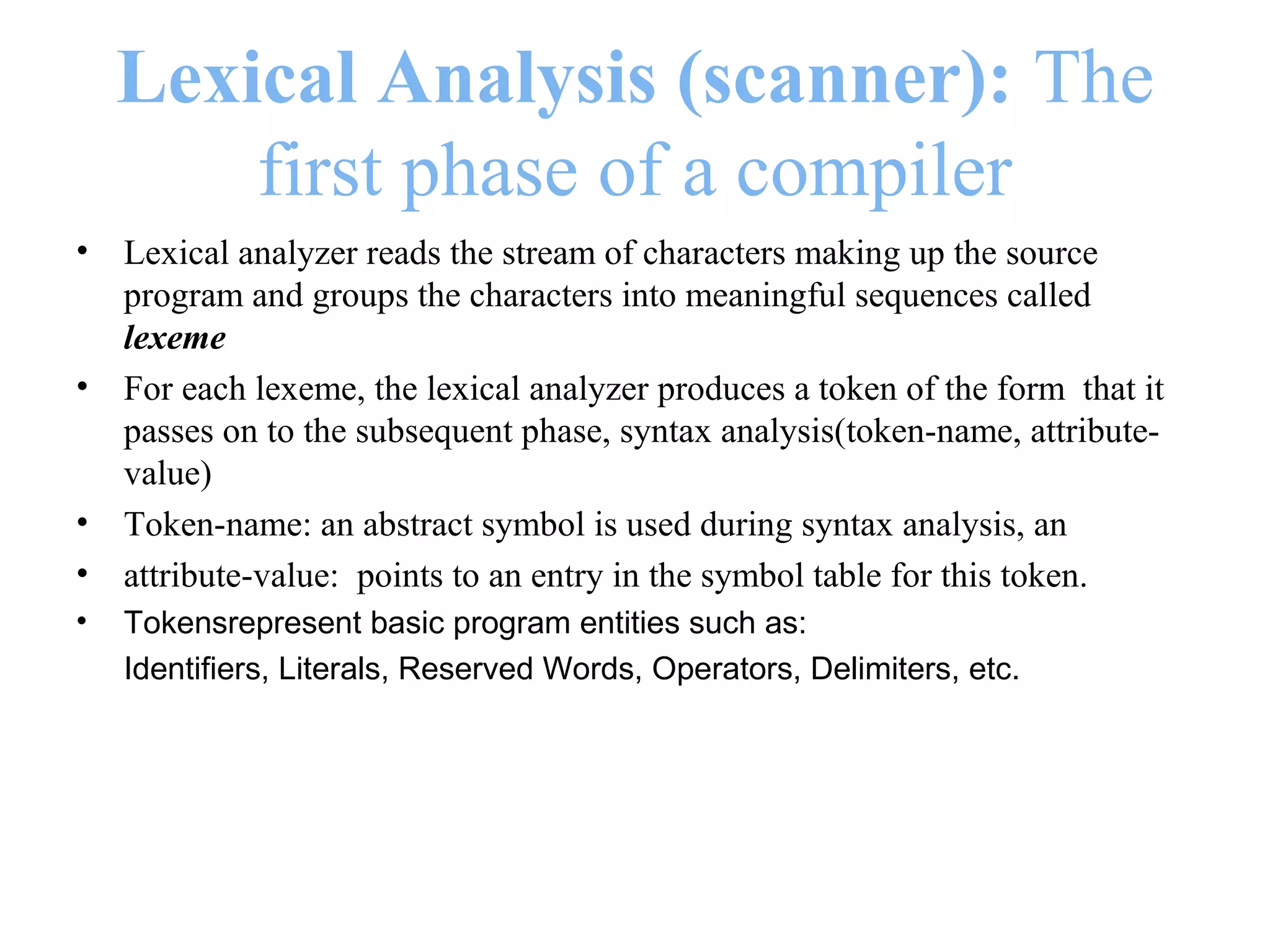 Lexical Analysis (scanner): The
first phase of a compiler
• Lexical analyzer reads the stream of characters making up the source
program and groups the characters into meaningful sequences called
lexeme
• For each lexeme, the lexical analyzer produces a token of the form that it
passes on to the subsequent phase, syntax analysis(token-name, attribute-
value)
• Token-name: an abstract symbol is used during syntax analysis, an
• attribute-value: points to an entry in the symbol table for this token.
• Tokensrepresent basic program entities such as:
Identifiers, Literals, Reserved Words, Operators, Delimiters, etc.
 