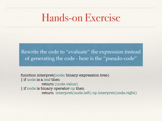 Hands-on Exercise
internal abstract class Expr
{
public abstract void GenCode();
}
internal class Constant : Expr
{
private readonly int _val;
public Constant(int val)
{
_val = val;
}
public override void GenCode()
{
Console.WriteLine("ldc.i4.s " + _val);
}
}
internal class BinaryExpr : Expr
{
private readonly Expr _left;
private readonly Expr _right;
public BinaryExpr(Expr arg1, Expr arg2)
{
_left = arg1;
_right = arg2;
}
public override void GenCode()
{
_left.GenCode();
_right.GenCode();
}
}
internal class Plus : BinaryExpr
{
public Plus(Expr arg1, Expr arg2) : base(arg1, arg2)
{
}
public override void GenCode()
{
base.GenCode();
Console.WriteLine("add");
}
}
 