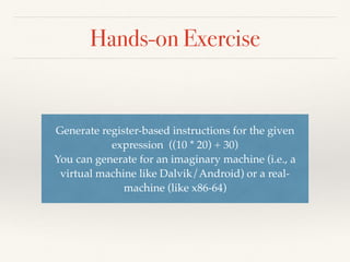 Hands-on Exercise
function interpret(node: binary expression tree)
| if node is a leaf then
return (node.value)
| if node is binary operator op then
return interpret(node.left) op interpret(node.right)
Rewrite the code to “evaluate” the expression instead
of generating the code - here is the “pseudo-code”
 