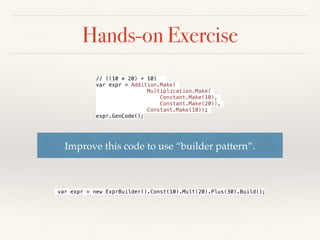Hands-on Exercise: Solution
internal class Constant : Expr
{
private static readonly
Dictionary<int, Constant> Pool = new Dictionary<int, Constant>();
private readonly int _val;
private Constant(int val)
{
_val = val;
}
public static Constant Make(int arg)
{
if (!Pool.ContainsKey(arg)) Pool[arg] = new Constant(arg);
return Pool[arg];
}
public override void GenCode()
{
Console.WriteLine("ldc.i4.s " + _val);
}
}
 