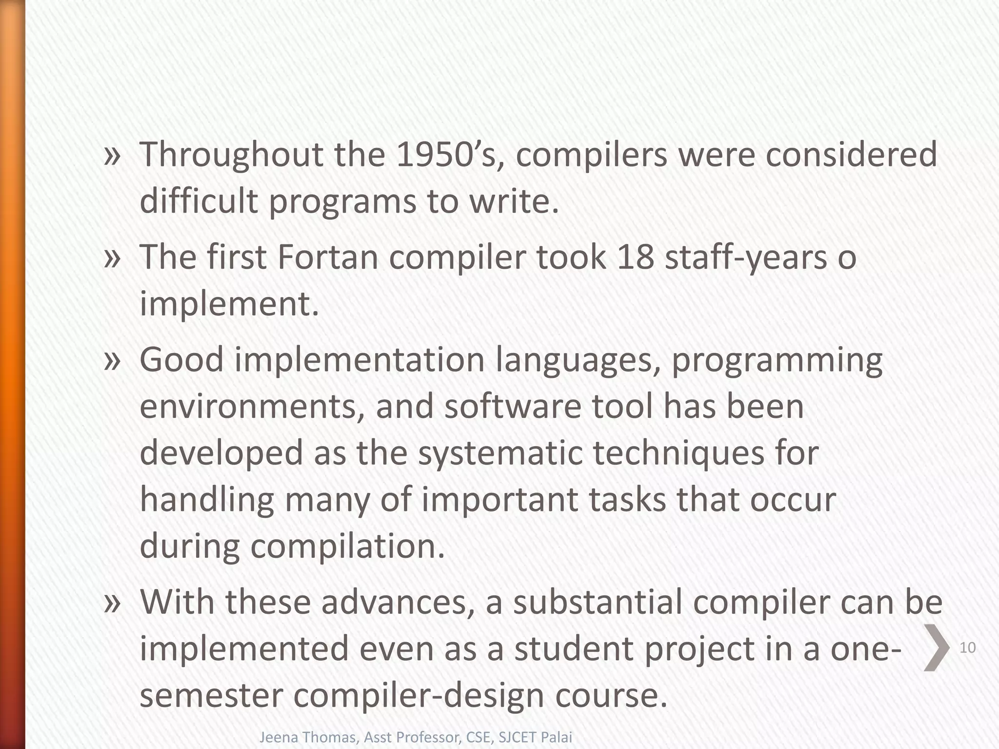 » Throughout the 1950’s, compilers were considered
difficult programs to write.
» The first Fortan compiler took 18 staff-years o
implement.
» Good implementation languages, programming
environments, and software tool has been
developed as the systematic techniques for
handling many of important tasks that occur
during compilation.
» With these advances, a substantial compiler can be
implemented even as a student project in a one-
semester compiler-design course.
Jeena Thomas, Asst Professor, CSE, SJCET Palai
10
 