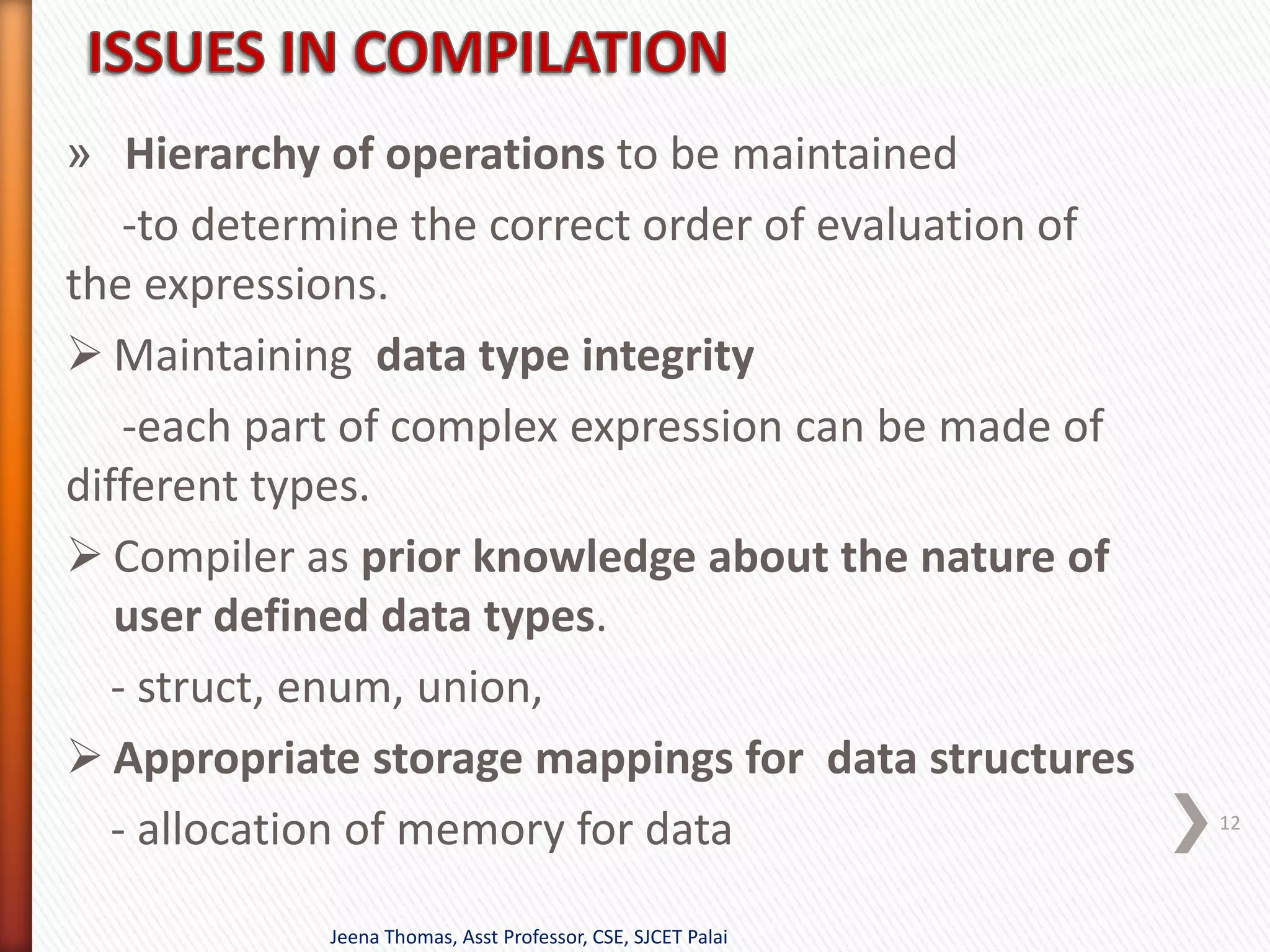 » Hierarchy of operations to be maintained
-to determine the correct order of evaluation of
the expressions.
 Maintaining data type integrity
-each part of complex expression can be made of
different types.
 Compiler as prior knowledge about the nature of
user defined data types.
- struct, enum, union,
 Appropriate storage mappings for data structures
- allocation of memory for data
Jeena Thomas, Asst Professor, CSE, SJCET Palai
12
 