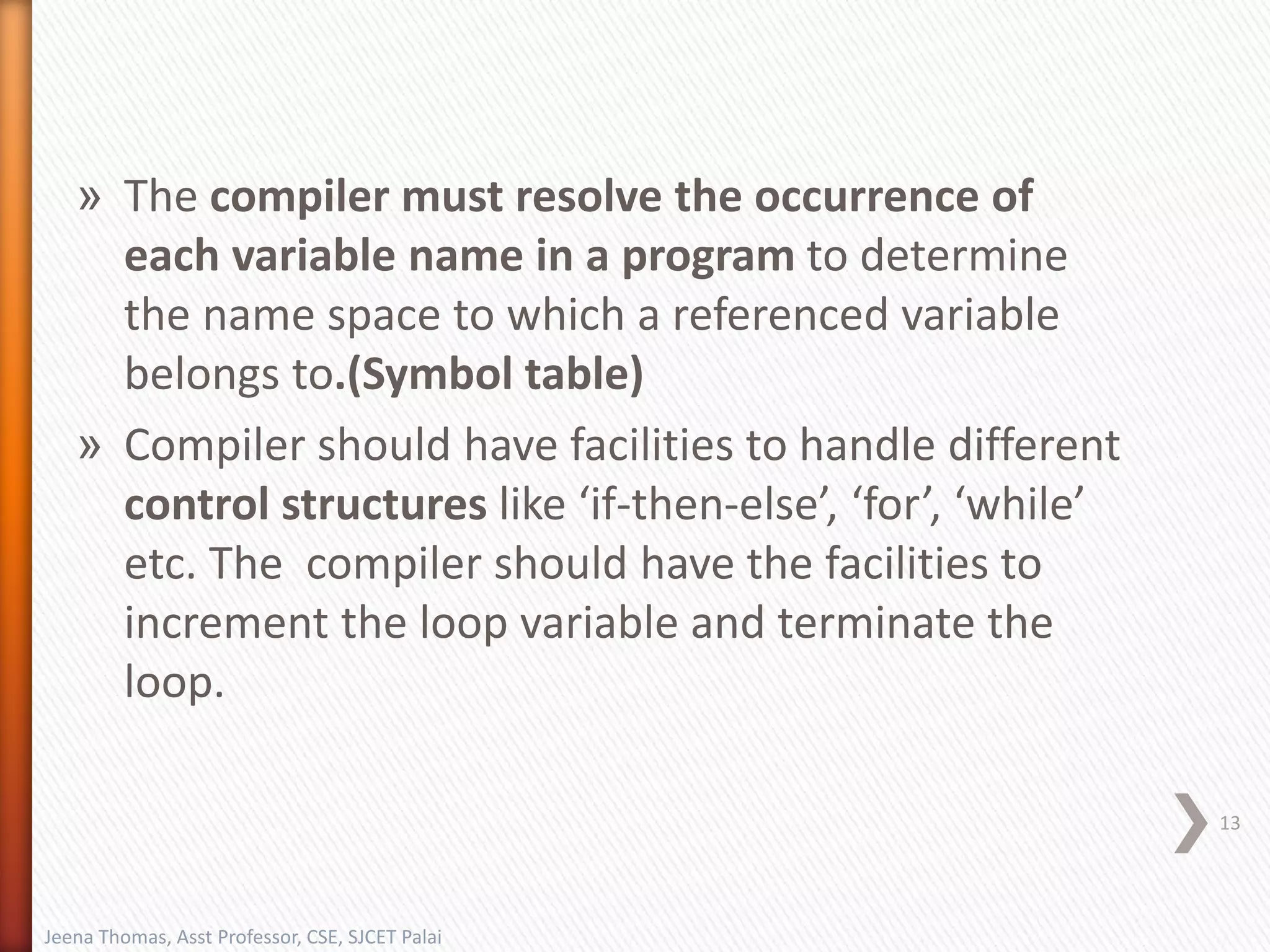 » The compiler must resolve the occurrence of
each variable name in a program to determine
the name space to which a referenced variable
belongs to.(Symbol table)
» Compiler should have facilities to handle different
control structures like ‘if-then-else’, ‘for’, ‘while’
etc. The compiler should have the facilities to
increment the loop variable and terminate the
loop.
13
Jeena Thomas, Asst Professor, CSE, SJCET Palai
 