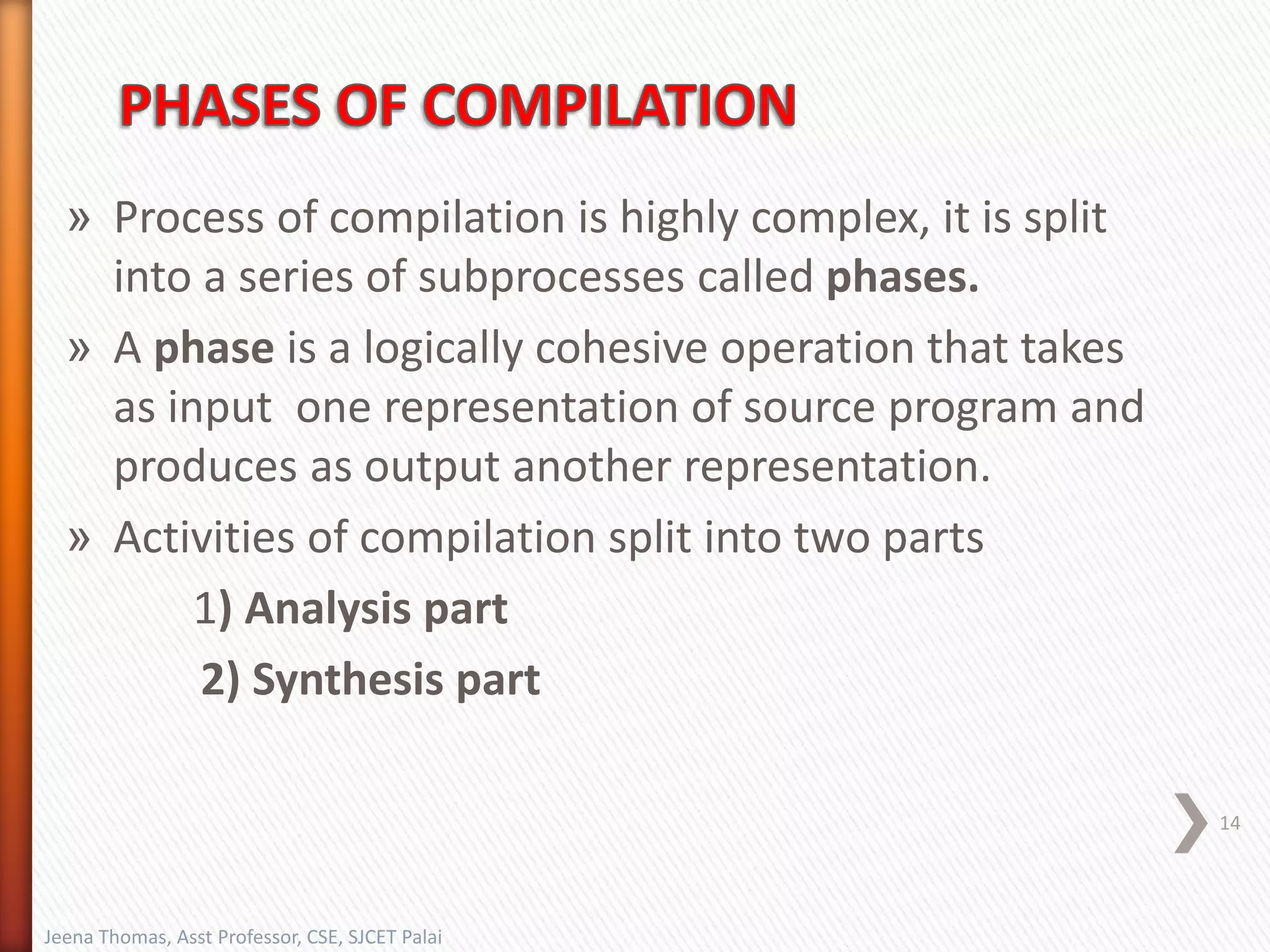 » Process of compilation is highly complex, it is split
into a series of subprocesses called phases.
» A phase is a logically cohesive operation that takes
as input one representation of source program and
produces as output another representation.
» Activities of compilation split into two parts
1) Analysis part
2) Synthesis part
14
Jeena Thomas, Asst Professor, CSE, SJCET Palai
 