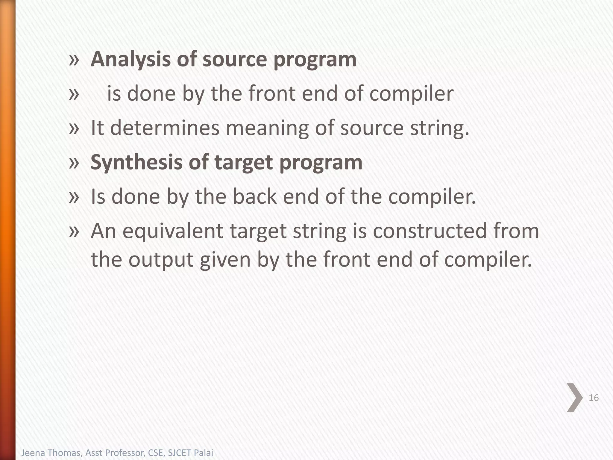 » Analysis of source program
» is done by the front end of compiler
» It determines meaning of source string.
» Synthesis of target program
» Is done by the back end of the compiler.
» An equivalent target string is constructed from
the output given by the front end of compiler.
16
Jeena Thomas, Asst Professor, CSE, SJCET Palai
 