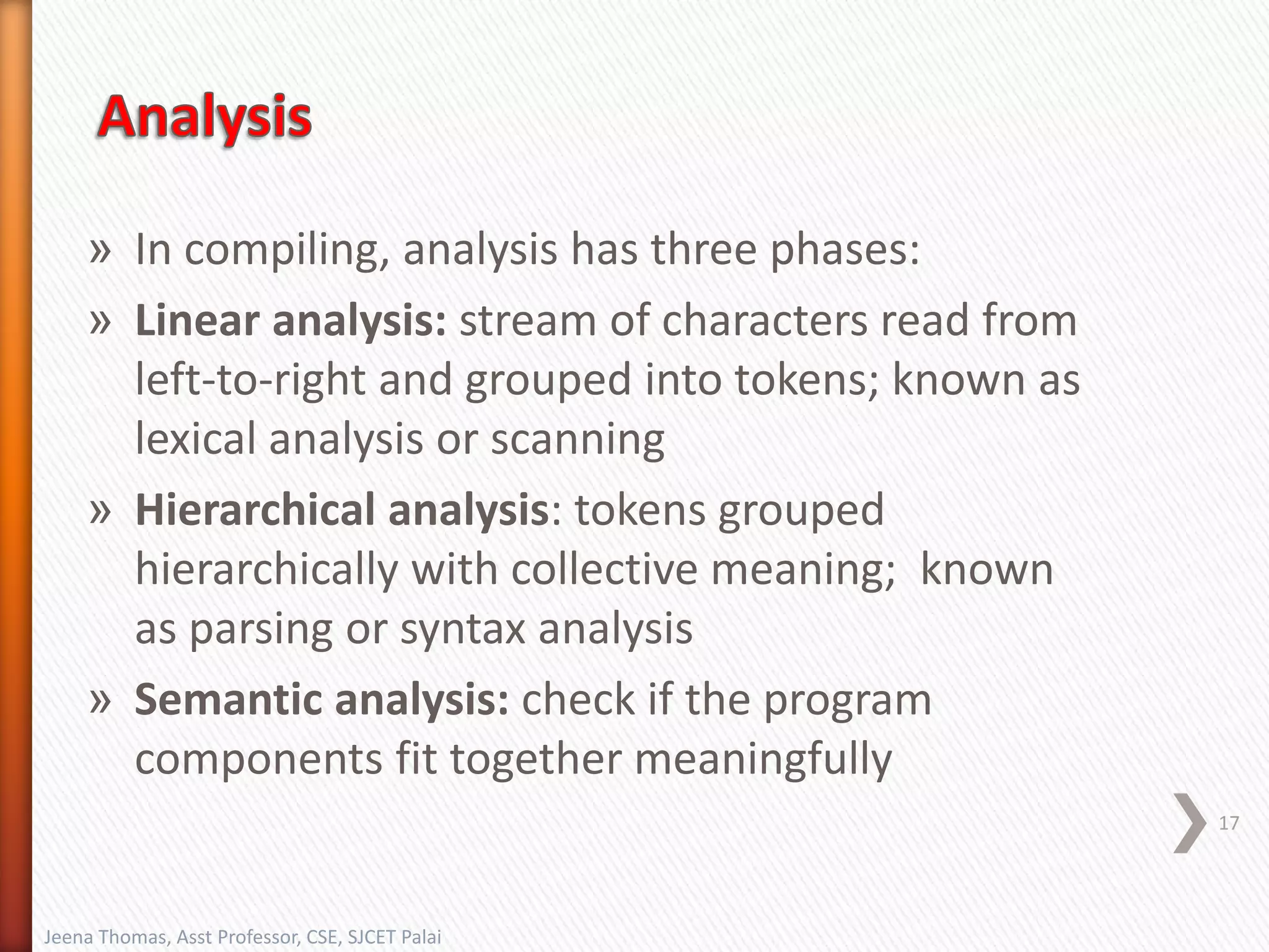 » In compiling, analysis has three phases:
» Linear analysis: stream of characters read from
left-to-right and grouped into tokens; known as
lexical analysis or scanning
» Hierarchical analysis: tokens grouped
hierarchically with collective meaning; known
as parsing or syntax analysis
» Semantic analysis: check if the program
components fit together meaningfully
17
Jeena Thomas, Asst Professor, CSE, SJCET Palai
 