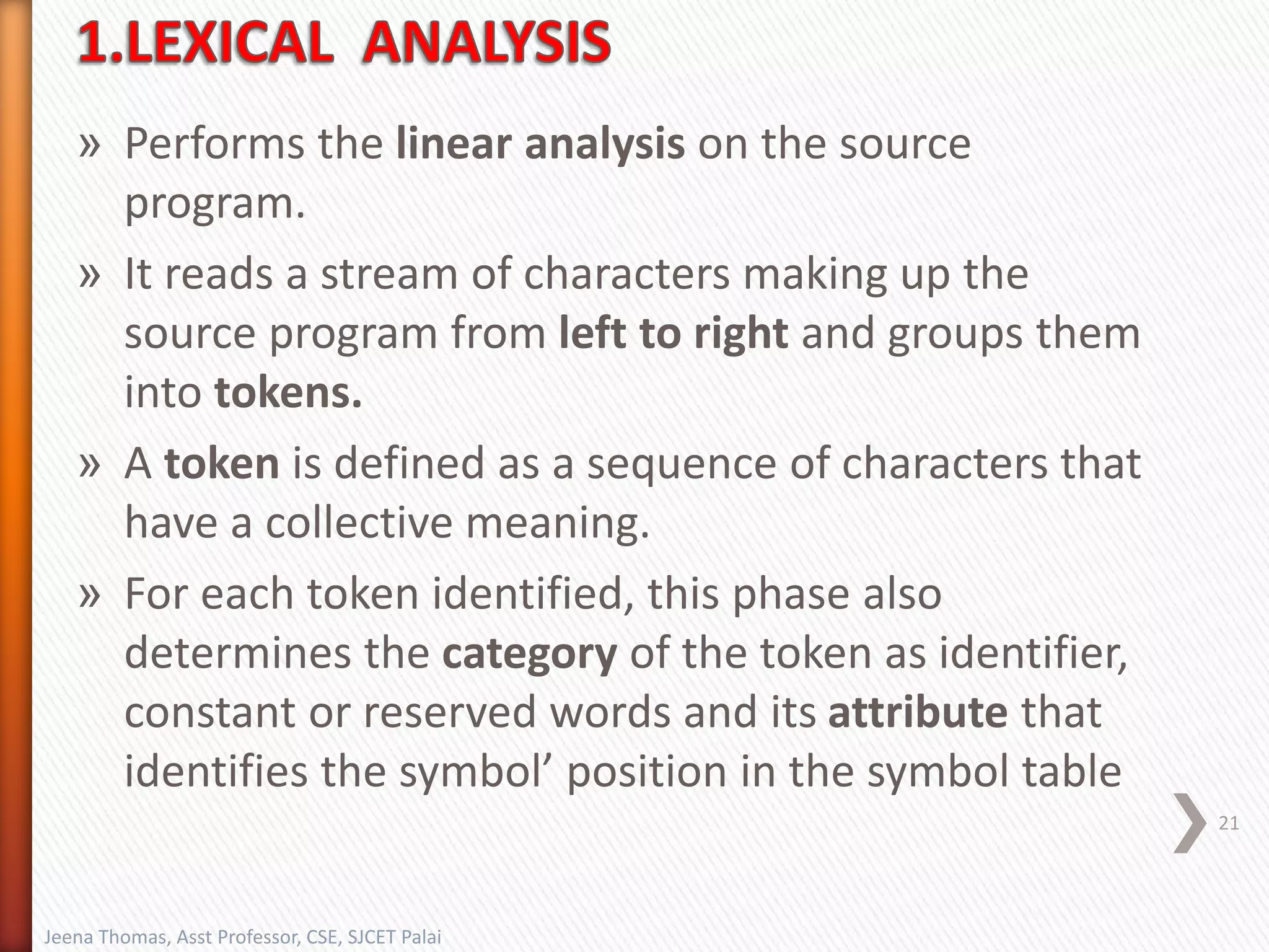 » Performs the linear analysis on the source
program.
» It reads a stream of characters making up the
source program from left to right and groups them
into tokens.
» A token is defined as a sequence of characters that
have a collective meaning.
» For each token identified, this phase also
determines the category of the token as identifier,
constant or reserved words and its attribute that
identifies the symbol’ position in the symbol table
21
Jeena Thomas, Asst Professor, CSE, SJCET Palai
 