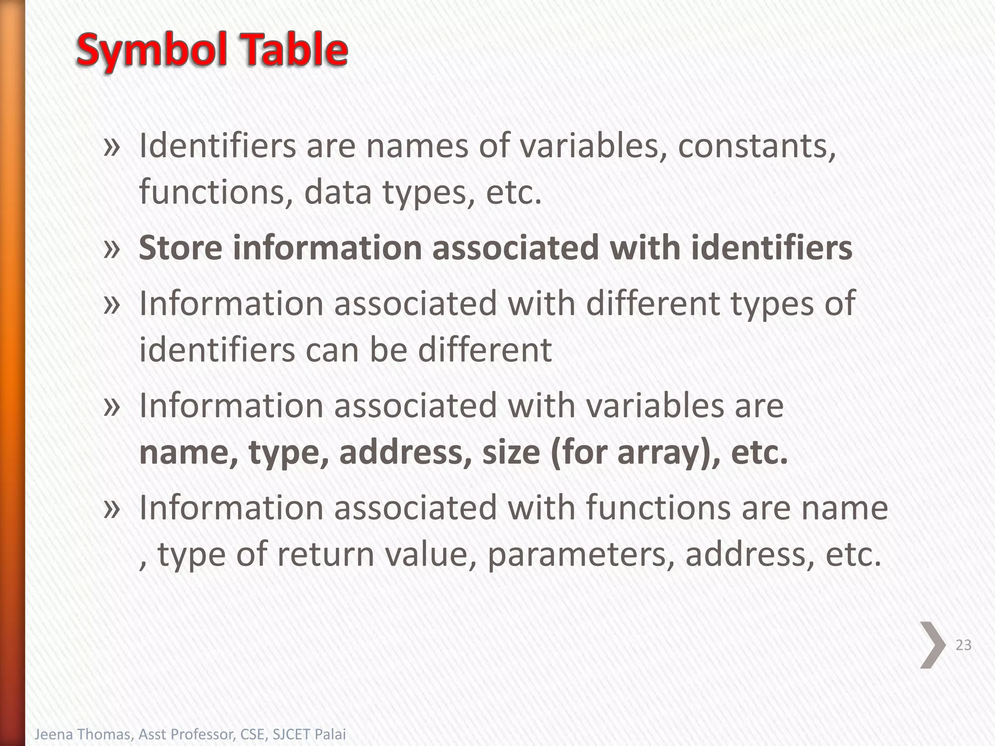» Identifiers are names of variables, constants,
functions, data types, etc.
» Store information associated with identifiers
» Information associated with different types of
identifiers can be different
» Information associated with variables are
name, type, address, size (for array), etc.
» Information associated with functions are name
, type of return value, parameters, address, etc.
23
Jeena Thomas, Asst Professor, CSE, SJCET Palai
 