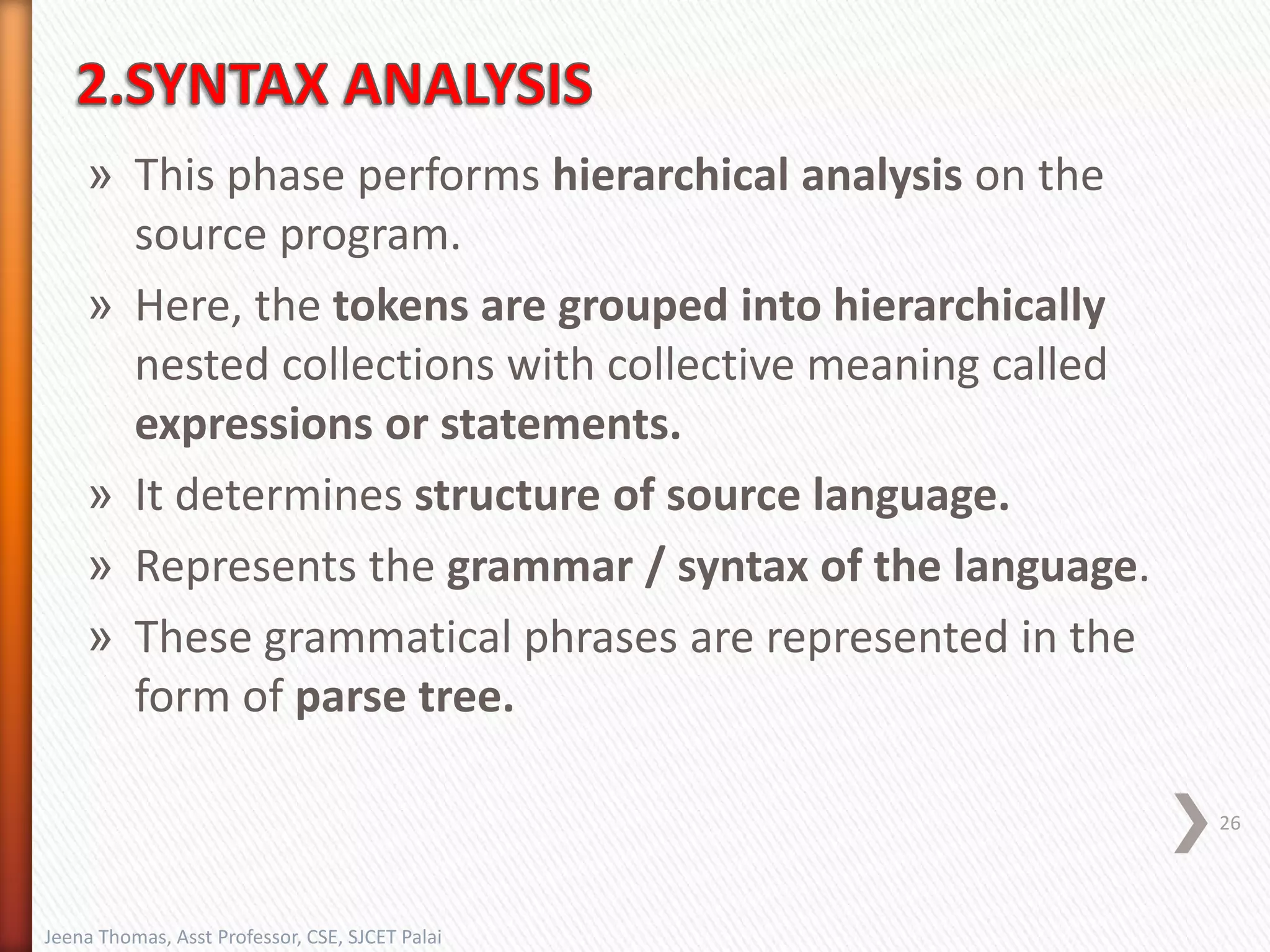 » This phase performs hierarchical analysis on the
source program.
» Here, the tokens are grouped into hierarchically
nested collections with collective meaning called
expressions or statements.
» It determines structure of source language.
» Represents the grammar / syntax of the language.
» These grammatical phrases are represented in the
form of parse tree.
26
Jeena Thomas, Asst Professor, CSE, SJCET Palai
 