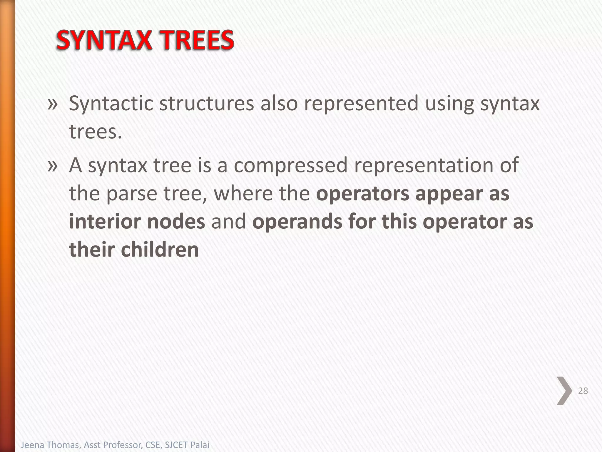 » Syntactic structures also represented using syntax
trees.
» A syntax tree is a compressed representation of
the parse tree, where the operators appear as
interior nodes and operands for this operator as
their children
28
Jeena Thomas, Asst Professor, CSE, SJCET Palai
 