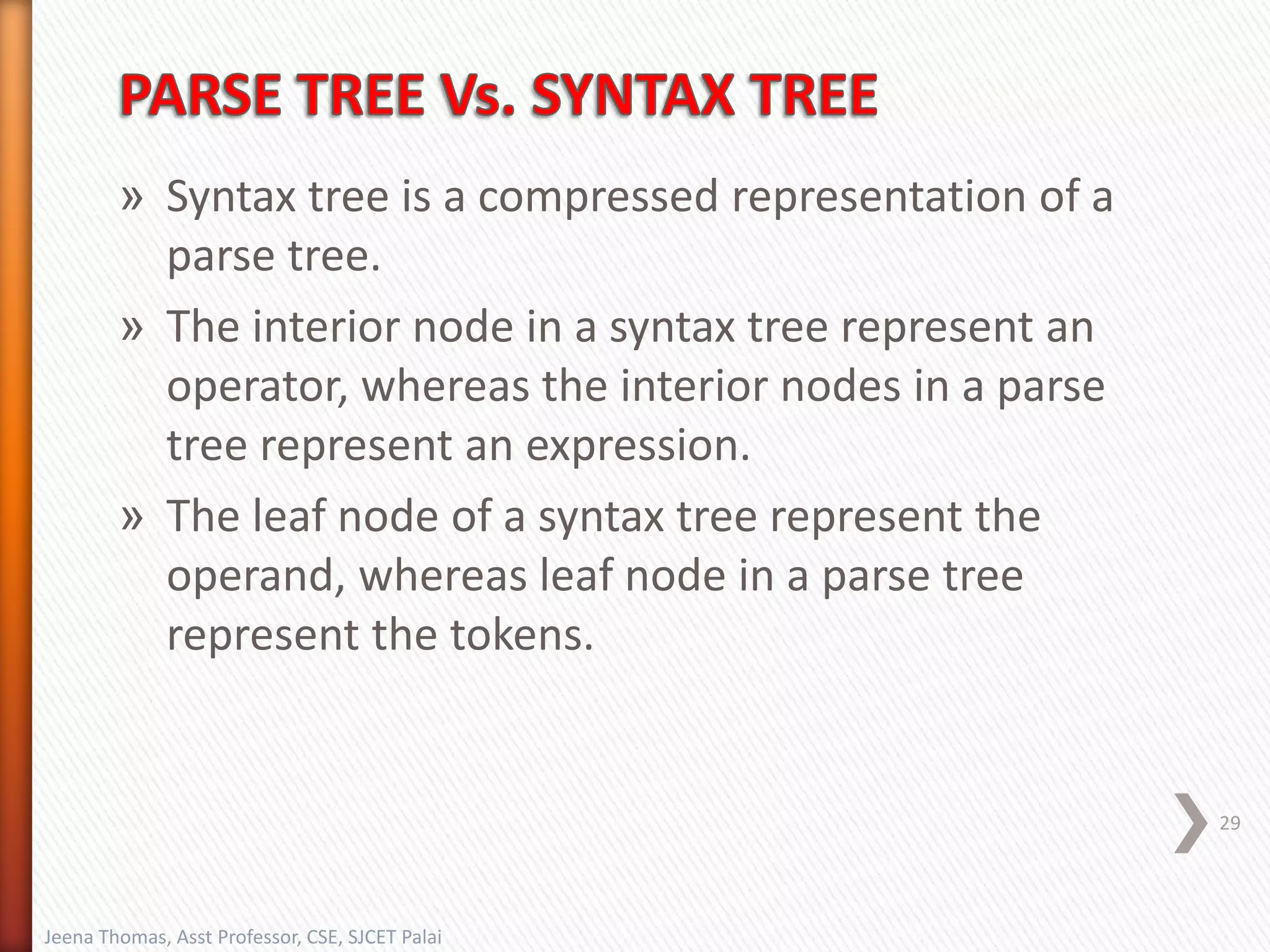» Syntax tree is a compressed representation of a
parse tree.
» The interior node in a syntax tree represent an
operator, whereas the interior nodes in a parse
tree represent an expression.
» The leaf node of a syntax tree represent the
operand, whereas leaf node in a parse tree
represent the tokens.
29
Jeena Thomas, Asst Professor, CSE, SJCET Palai
 