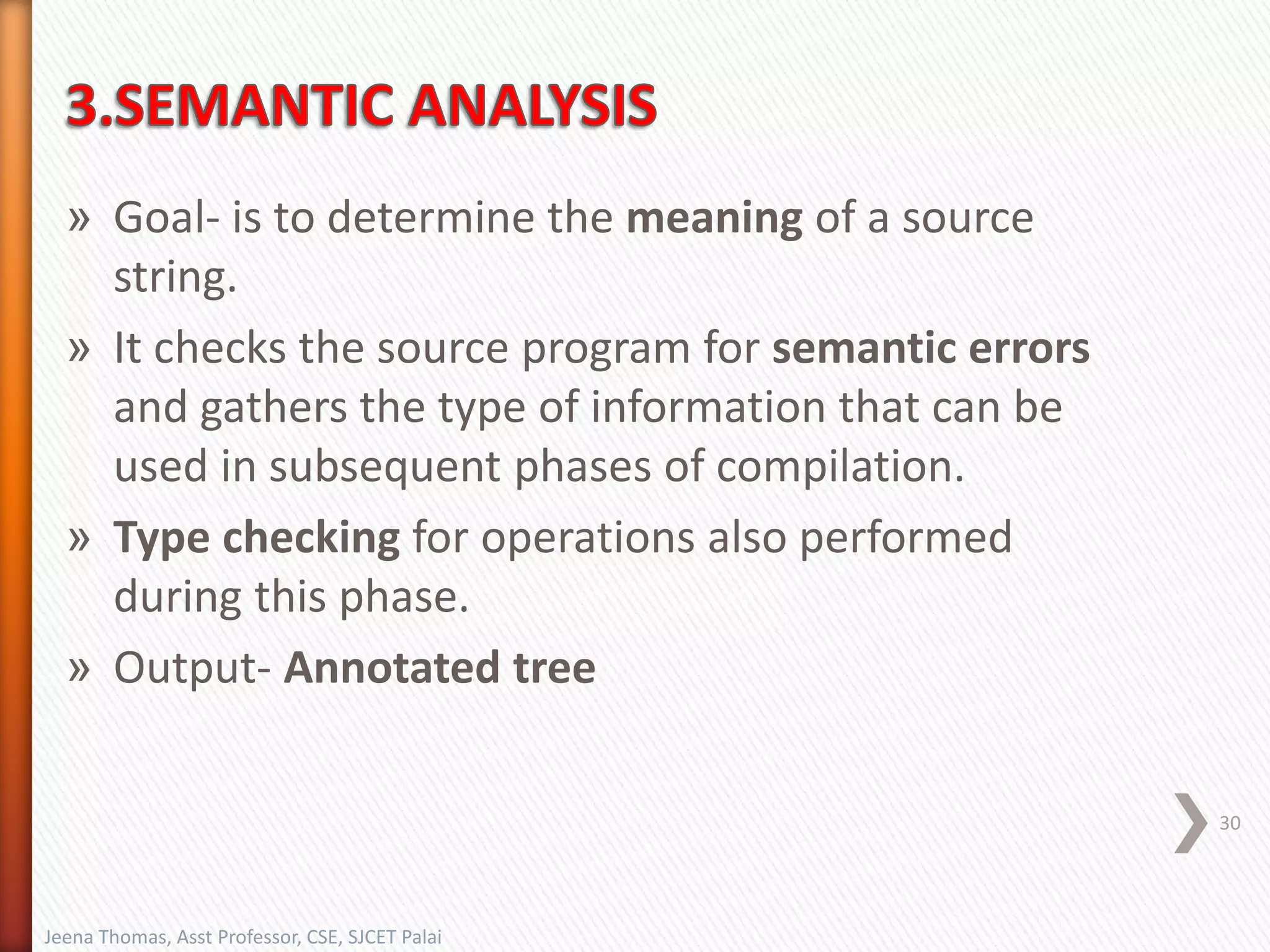 » Goal- is to determine the meaning of a source
string.
» It checks the source program for semantic errors
and gathers the type of information that can be
used in subsequent phases of compilation.
» Type checking for operations also performed
during this phase.
» Output- Annotated tree
30
Jeena Thomas, Asst Professor, CSE, SJCET Palai
 