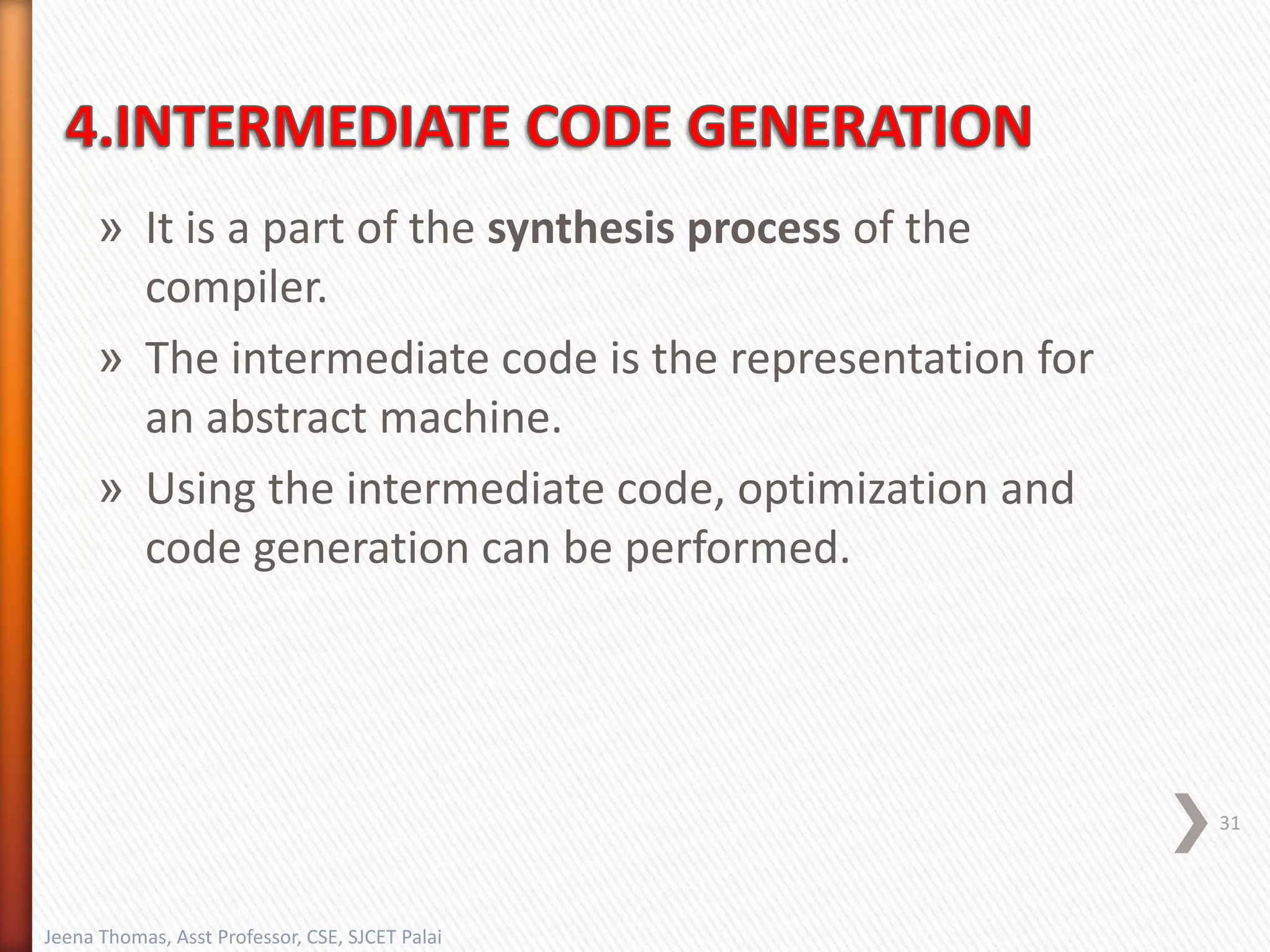 » It is a part of the synthesis process of the
compiler.
» The intermediate code is the representation for
an abstract machine.
» Using the intermediate code, optimization and
code generation can be performed.
31
Jeena Thomas, Asst Professor, CSE, SJCET Palai
 