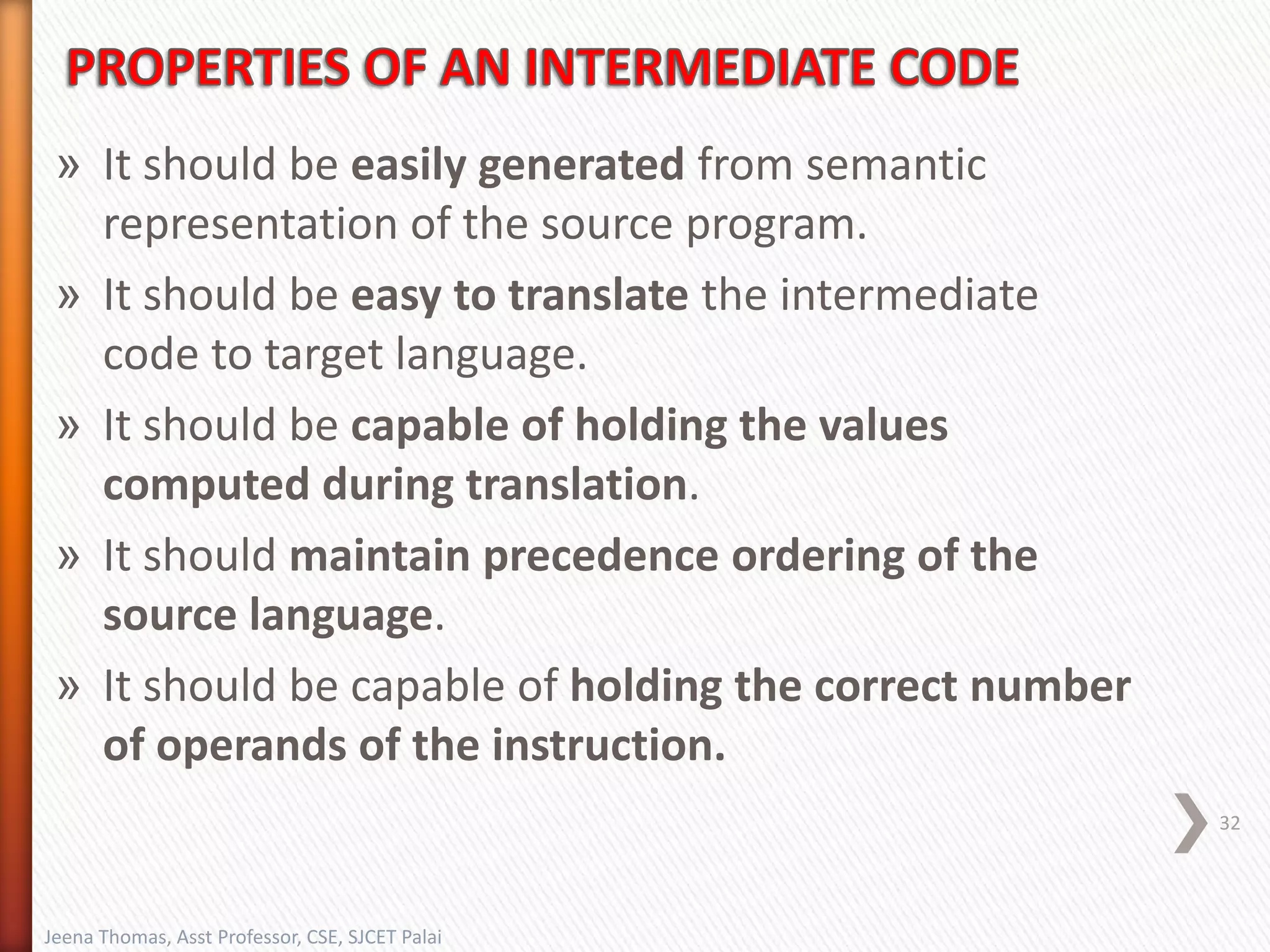 » It should be easily generated from semantic
representation of the source program.
» It should be easy to translate the intermediate
code to target language.
» It should be capable of holding the values
computed during translation.
» It should maintain precedence ordering of the
source language.
» It should be capable of holding the correct number
of operands of the instruction.
32
Jeena Thomas, Asst Professor, CSE, SJCET Palai
 