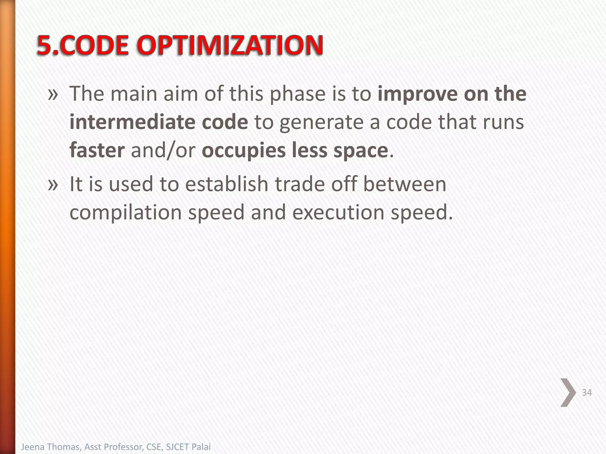 » The main aim of this phase is to improve on the
intermediate code to generate a code that runs
faster and/or occupies less space.
» It is used to establish trade off between
compilation speed and execution speed.
34
Jeena Thomas, Asst Professor, CSE, SJCET Palai
 
