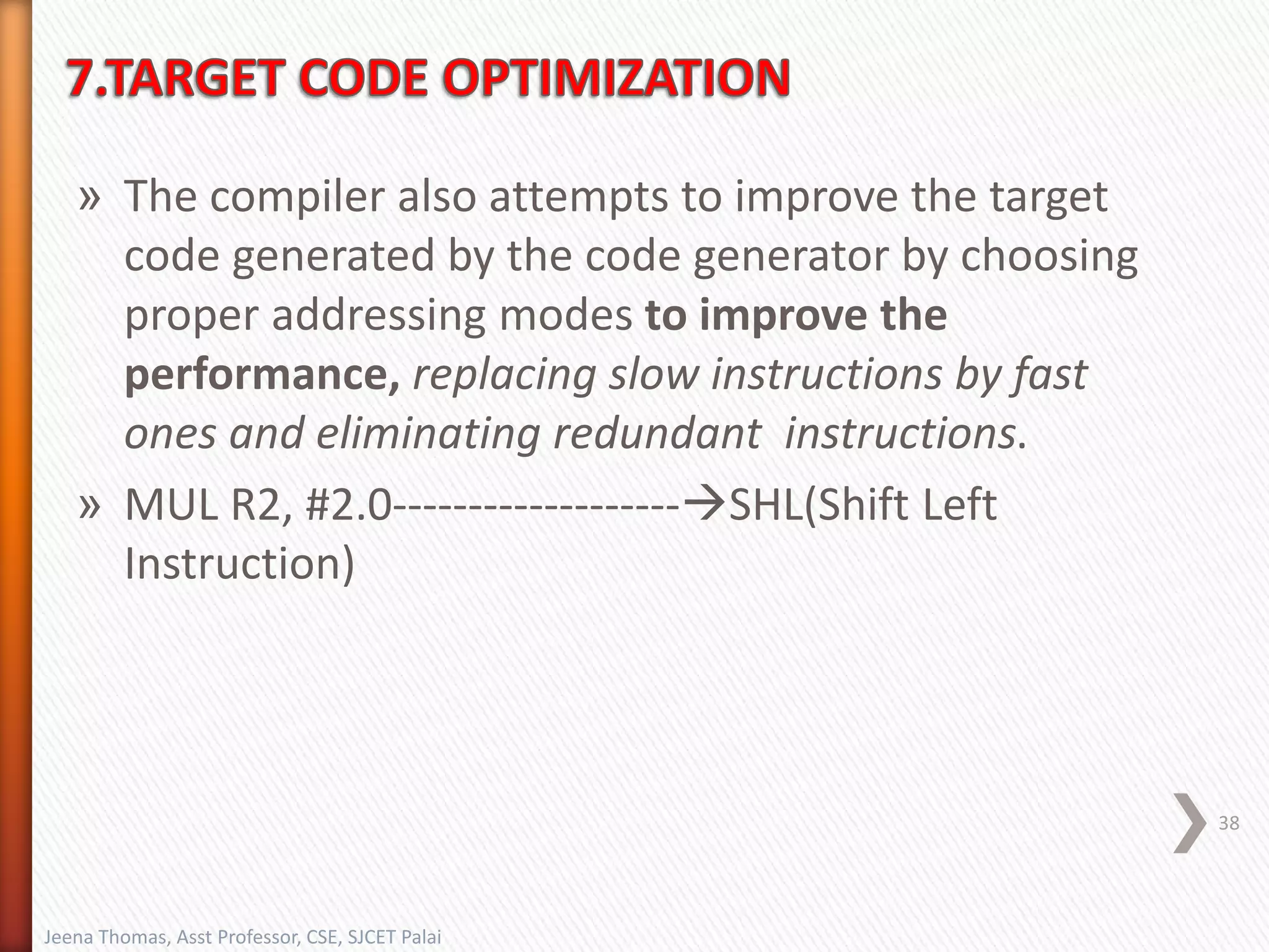 » The compiler also attempts to improve the target
code generated by the code generator by choosing
proper addressing modes to improve the
performance, replacing slow instructions by fast
ones and eliminating redundant instructions.
» MUL R2, #2.0-------------------SHL(Shift Left
Instruction)
38
Jeena Thomas, Asst Professor, CSE, SJCET Palai
 