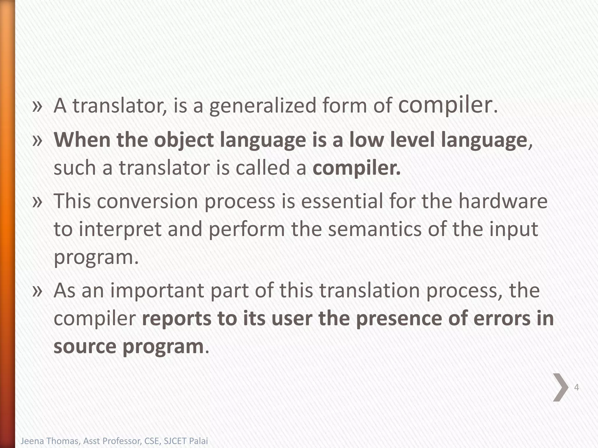» A translator, is a generalized form of compiler.
» When the object language is a low level language,
such a translator is called a compiler.
» This conversion process is essential for the hardware
to interpret and perform the semantics of the input
program.
» As an important part of this translation process, the
compiler reports to its user the presence of errors in
source program.
Jeena Thomas, Asst Professor, CSE, SJCET Palai
4
 