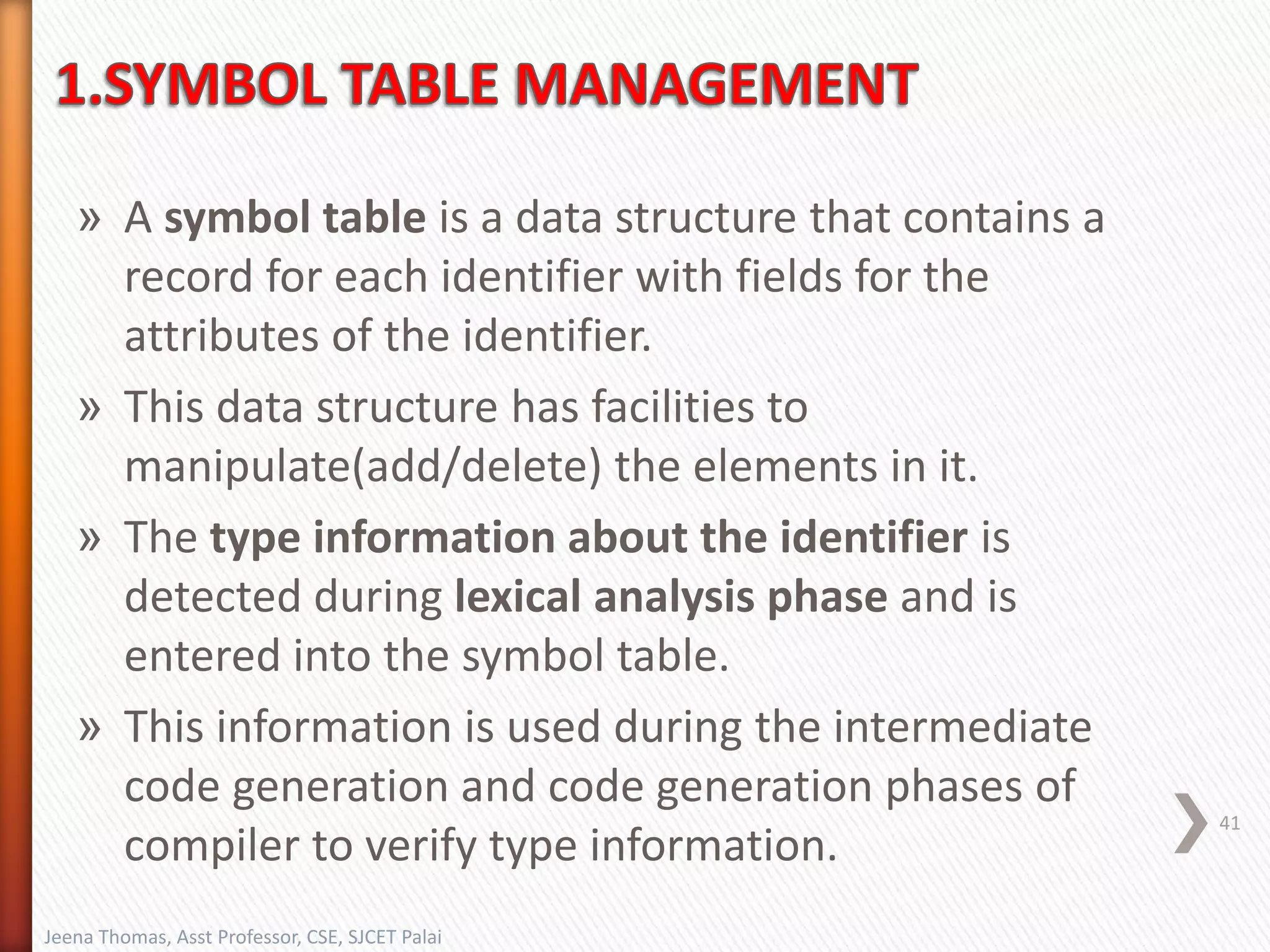 » A symbol table is a data structure that contains a
record for each identifier with fields for the
attributes of the identifier.
» This data structure has facilities to
manipulate(add/delete) the elements in it.
» The type information about the identifier is
detected during lexical analysis phase and is
entered into the symbol table.
» This information is used during the intermediate
code generation and code generation phases of
compiler to verify type information.
41
Jeena Thomas, Asst Professor, CSE, SJCET Palai
 