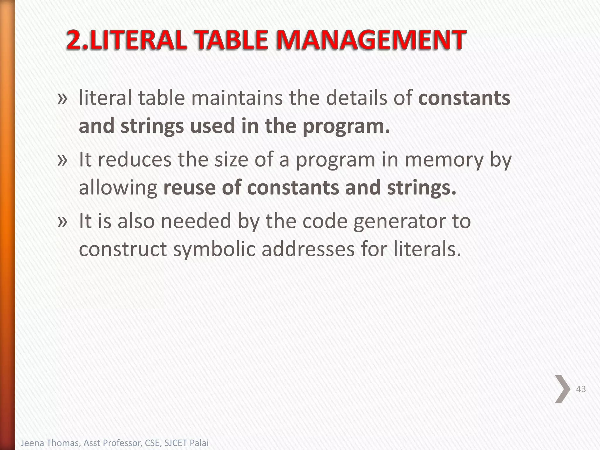 » literal table maintains the details of constants
and strings used in the program.
» It reduces the size of a program in memory by
allowing reuse of constants and strings.
» It is also needed by the code generator to
construct symbolic addresses for literals.
43
Jeena Thomas, Asst Professor, CSE, SJCET Palai
 