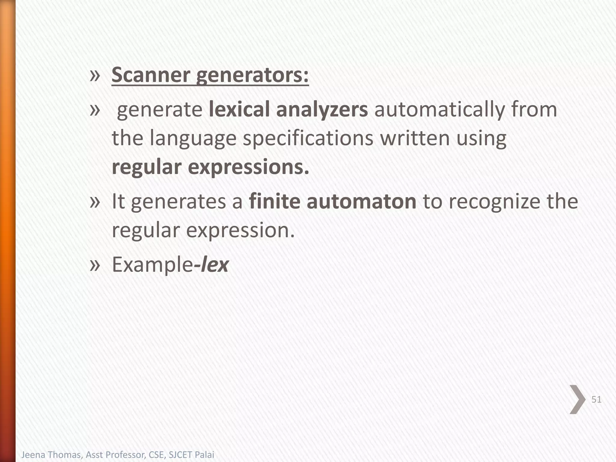» Scanner generators:
» generate lexical analyzers automatically from
the language specifications written using
regular expressions.
» It generates a finite automaton to recognize the
regular expression.
» Example-lex
51
Jeena Thomas, Asst Professor, CSE, SJCET Palai
 