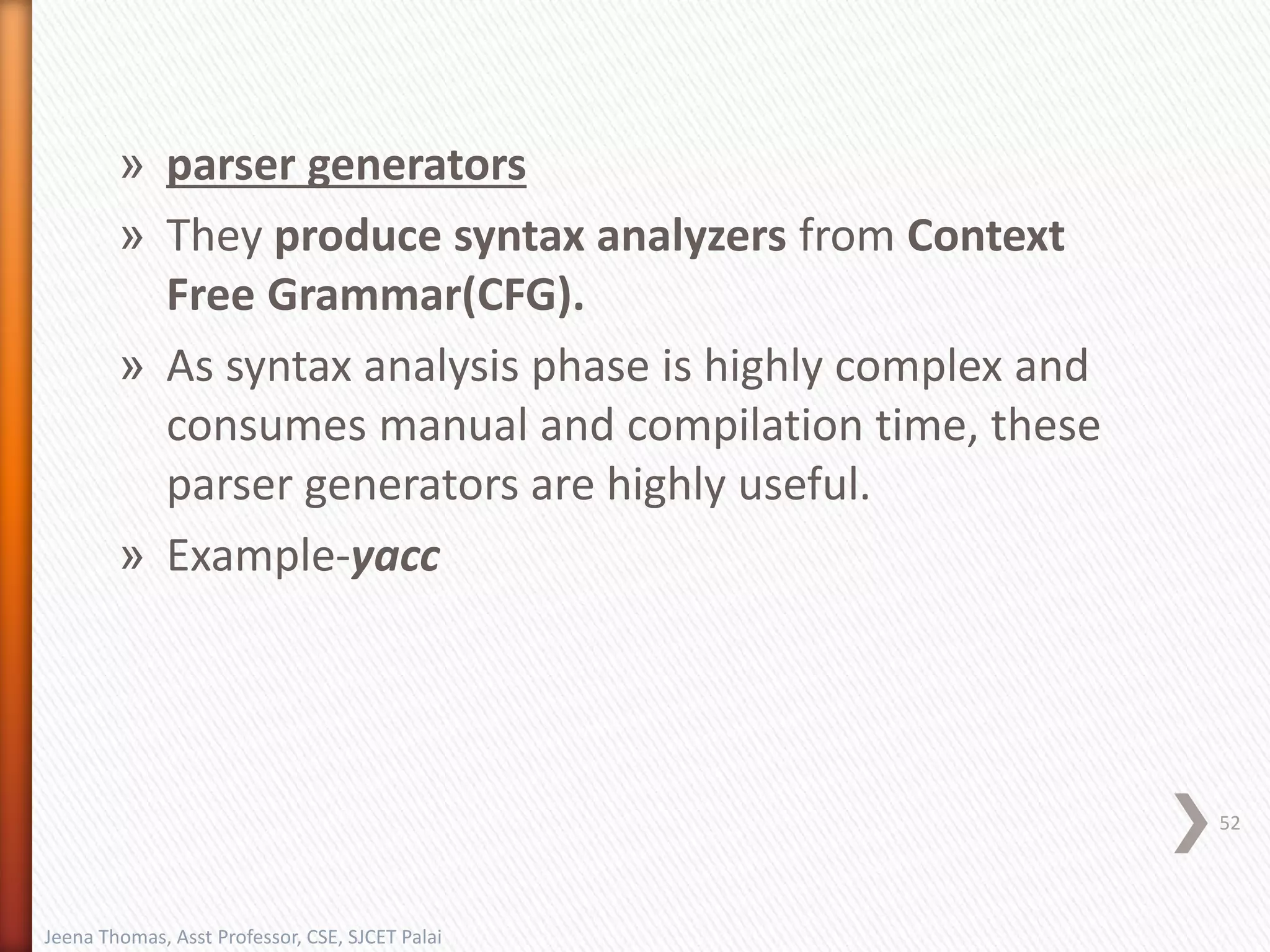 » parser generators
» They produce syntax analyzers from Context
Free Grammar(CFG).
» As syntax analysis phase is highly complex and
consumes manual and compilation time, these
parser generators are highly useful.
» Example-yacc
52
Jeena Thomas, Asst Professor, CSE, SJCET Palai
 