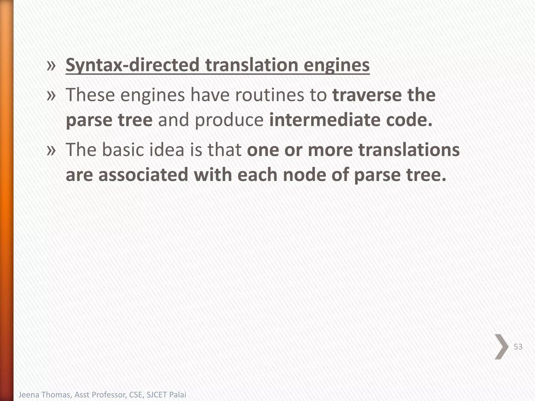 » Syntax-directed translation engines
» These engines have routines to traverse the
parse tree and produce intermediate code.
» The basic idea is that one or more translations
are associated with each node of parse tree.
53
Jeena Thomas, Asst Professor, CSE, SJCET Palai
 