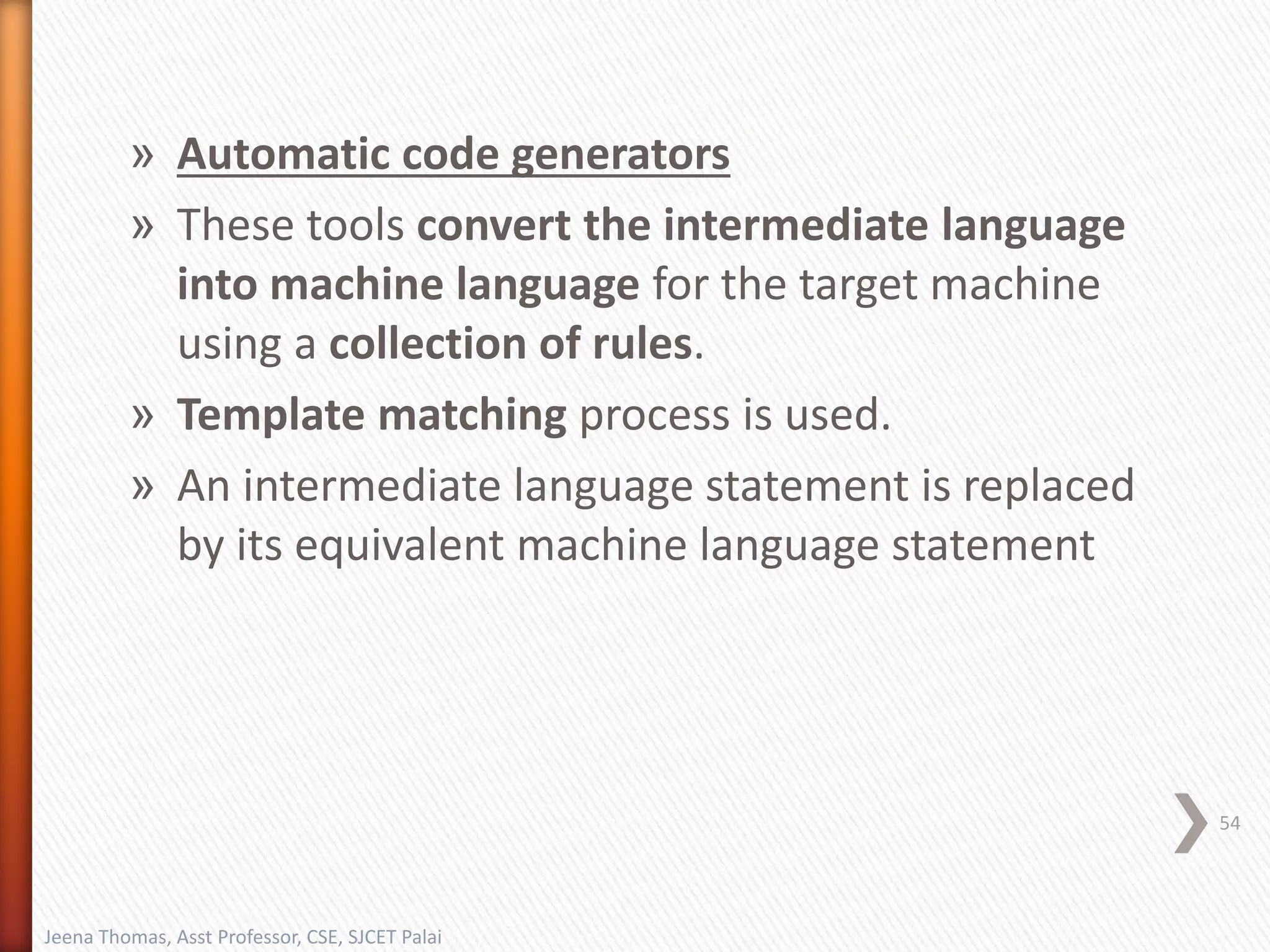 » Automatic code generators
» These tools convert the intermediate language
into machine language for the target machine
using a collection of rules.
» Template matching process is used.
» An intermediate language statement is replaced
by its equivalent machine language statement
54
Jeena Thomas, Asst Professor, CSE, SJCET Palai
 