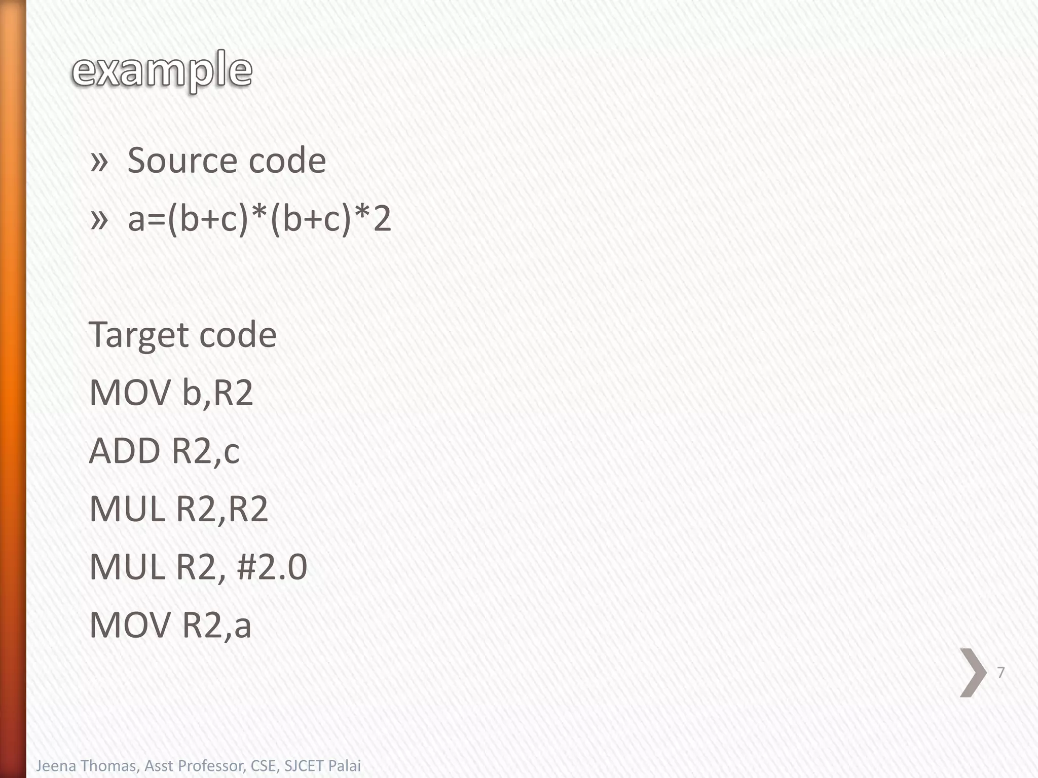 » Source code
» a=(b+c)*(b+c)*2
Target code
MOV b,R2
ADD R2,c
MUL R2,R2
MUL R2, #2.0
MOV R2,a
7
Jeena Thomas, Asst Professor, CSE, SJCET Palai
 
