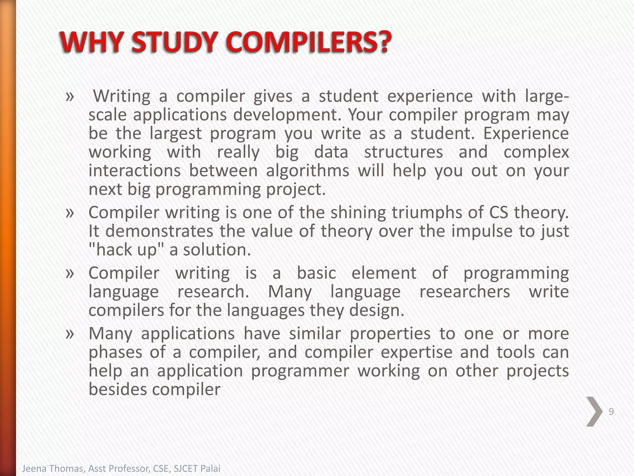 » Writing a compiler gives a student experience with large-
scale applications development. Your compiler program may
be the largest program you write as a student. Experience
working with really big data structures and complex
interactions between algorithms will help you out on your
next big programming project.
» Compiler writing is one of the shining triumphs of CS theory.
It demonstrates the value of theory over the impulse to just
"hack up" a solution.
» Compiler writing is a basic element of programming
language research. Many language researchers write
compilers for the languages they design.
» Many applications have similar properties to one or more
phases of a compiler, and compiler expertise and tools can
help an application programmer working on other projects
besides compiler
Jeena Thomas, Asst Professor, CSE, SJCET Palai
9
 