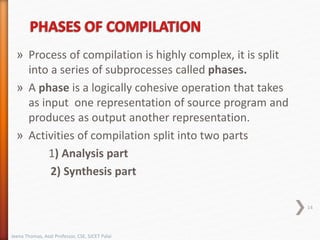 » Process of compilation is highly complex, it is split
into a series of subprocesses called phases.
» A phase is a logically cohesive operation that takes
as input one representation of source program and
produces as output another representation.
» Activities of compilation split into two parts
1) Analysis part
2) Synthesis part
14
Jeena Thomas, Asst Professor, CSE, SJCET Palai
 