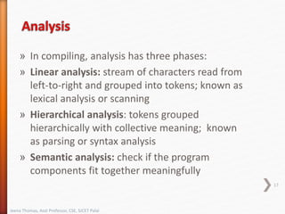 » In compiling, analysis has three phases:
» Linear analysis: stream of characters read from
left-to-right and grouped into tokens; known as
lexical analysis or scanning
» Hierarchical analysis: tokens grouped
hierarchically with collective meaning; known
as parsing or syntax analysis
» Semantic analysis: check if the program
components fit together meaningfully
17
Jeena Thomas, Asst Professor, CSE, SJCET Palai
 