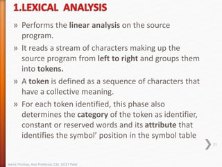 » Performs the linear analysis on the source
program.
» It reads a stream of characters making up the
source program from left to right and groups them
into tokens.
» A token is defined as a sequence of characters that
have a collective meaning.
» For each token identified, this phase also
determines the category of the token as identifier,
constant or reserved words and its attribute that
identifies the symbol’ position in the symbol table
21
Jeena Thomas, Asst Professor, CSE, SJCET Palai
 