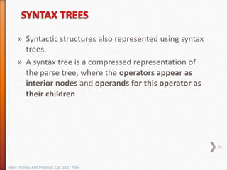 » Syntactic structures also represented using syntax
trees.
» A syntax tree is a compressed representation of
the parse tree, where the operators appear as
interior nodes and operands for this operator as
their children
28
Jeena Thomas, Asst Professor, CSE, SJCET Palai
 