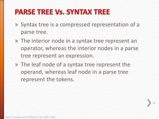 » Syntax tree is a compressed representation of a
parse tree.
» The interior node in a syntax tree represent an
operator, whereas the interior nodes in a parse
tree represent an expression.
» The leaf node of a syntax tree represent the
operand, whereas leaf node in a parse tree
represent the tokens.
29
Jeena Thomas, Asst Professor, CSE, SJCET Palai
 