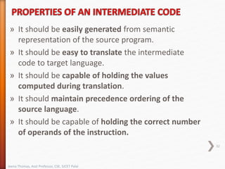 » It should be easily generated from semantic
representation of the source program.
» It should be easy to translate the intermediate
code to target language.
» It should be capable of holding the values
computed during translation.
» It should maintain precedence ordering of the
source language.
» It should be capable of holding the correct number
of operands of the instruction.
32
Jeena Thomas, Asst Professor, CSE, SJCET Palai
 