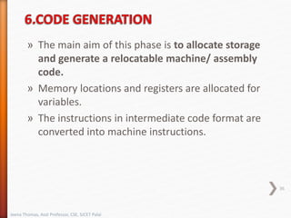 » The main aim of this phase is to allocate storage
and generate a relocatable machine/ assembly
code.
» Memory locations and registers are allocated for
variables.
» The instructions in intermediate code format are
converted into machine instructions.
36
Jeena Thomas, Asst Professor, CSE, SJCET Palai
 