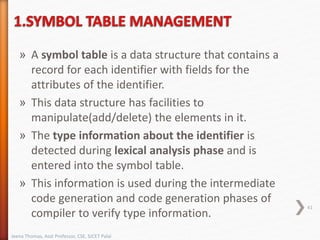 » A symbol table is a data structure that contains a
record for each identifier with fields for the
attributes of the identifier.
» This data structure has facilities to
manipulate(add/delete) the elements in it.
» The type information about the identifier is
detected during lexical analysis phase and is
entered into the symbol table.
» This information is used during the intermediate
code generation and code generation phases of
compiler to verify type information.
41
Jeena Thomas, Asst Professor, CSE, SJCET Palai
 