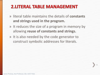 » literal table maintains the details of constants
and strings used in the program.
» It reduces the size of a program in memory by
allowing reuse of constants and strings.
» It is also needed by the code generator to
construct symbolic addresses for literals.
43
Jeena Thomas, Asst Professor, CSE, SJCET Palai
 