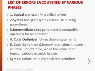 » 1. Lexical analyzer: Misspelled tokens
» 2.Syntax analyzer: syntax errors like missing
parenthesis
» 3.Intermediate code generator: Incompatible
operands for an operator
» 4. Code Optimizer: Unreachable statements
» 5. Code Generator :Memory restrictions to store a
variable. For example, when the value of an
integer variable exceeds its size.
» Symbol tables: Multiply declared identifiers
46
Jeena Thomas, Asst Professor, CSE, SJCET Palai
 