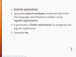 » Scanner generators:
» generate lexical analyzers automatically from
the language specifications written using
regular expressions.
» It generates a finite automaton to recognize the
regular expression.
» Example-lex
51
Jeena Thomas, Asst Professor, CSE, SJCET Palai
 