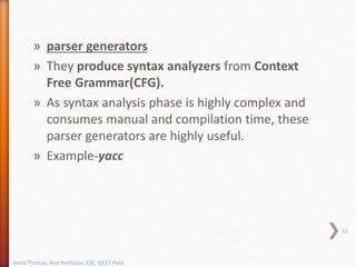 » parser generators
» They produce syntax analyzers from Context
Free Grammar(CFG).
» As syntax analysis phase is highly complex and
consumes manual and compilation time, these
parser generators are highly useful.
» Example-yacc
52
Jeena Thomas, Asst Professor, CSE, SJCET Palai
 
