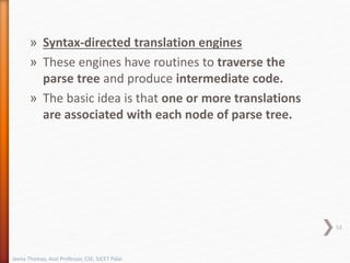» Syntax-directed translation engines
» These engines have routines to traverse the
parse tree and produce intermediate code.
» The basic idea is that one or more translations
are associated with each node of parse tree.
53
Jeena Thomas, Asst Professor, CSE, SJCET Palai
 