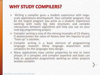 » Writing a compiler gives a student experience with large-
scale applications development. Your compiler program may
be the largest program you write as a student. Experience
working with really big data structures and complex
interactions between algorithms will help you out on your
next big programming project.
» Compiler writing is one of the shining triumphs of CS theory.
It demonstrates the value of theory over the impulse to just
"hack up" a solution.
» Compiler writing is a basic element of programming
language research. Many language researchers write
compilers for the languages they design.
» Many applications have similar properties to one or more
phases of a compiler, and compiler expertise and tools can
help an application programmer working on other projects
besides compiler
Jeena Thomas, Asst Professor, CSE, SJCET Palai
9
 