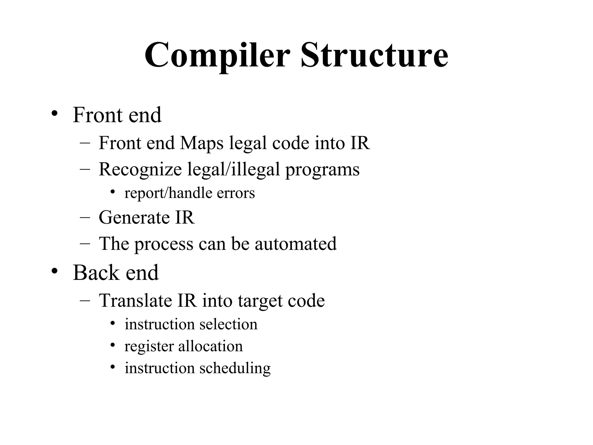 Compiler Structure
• Front end
– Front end Maps legal code into IR
– Recognize legal/illegal programs
• report/handle errors
– Generate IR
– The process can be automated
• Back end
– Translate IR into target code
• instruction selection
• register allocation
• instruction scheduling
 