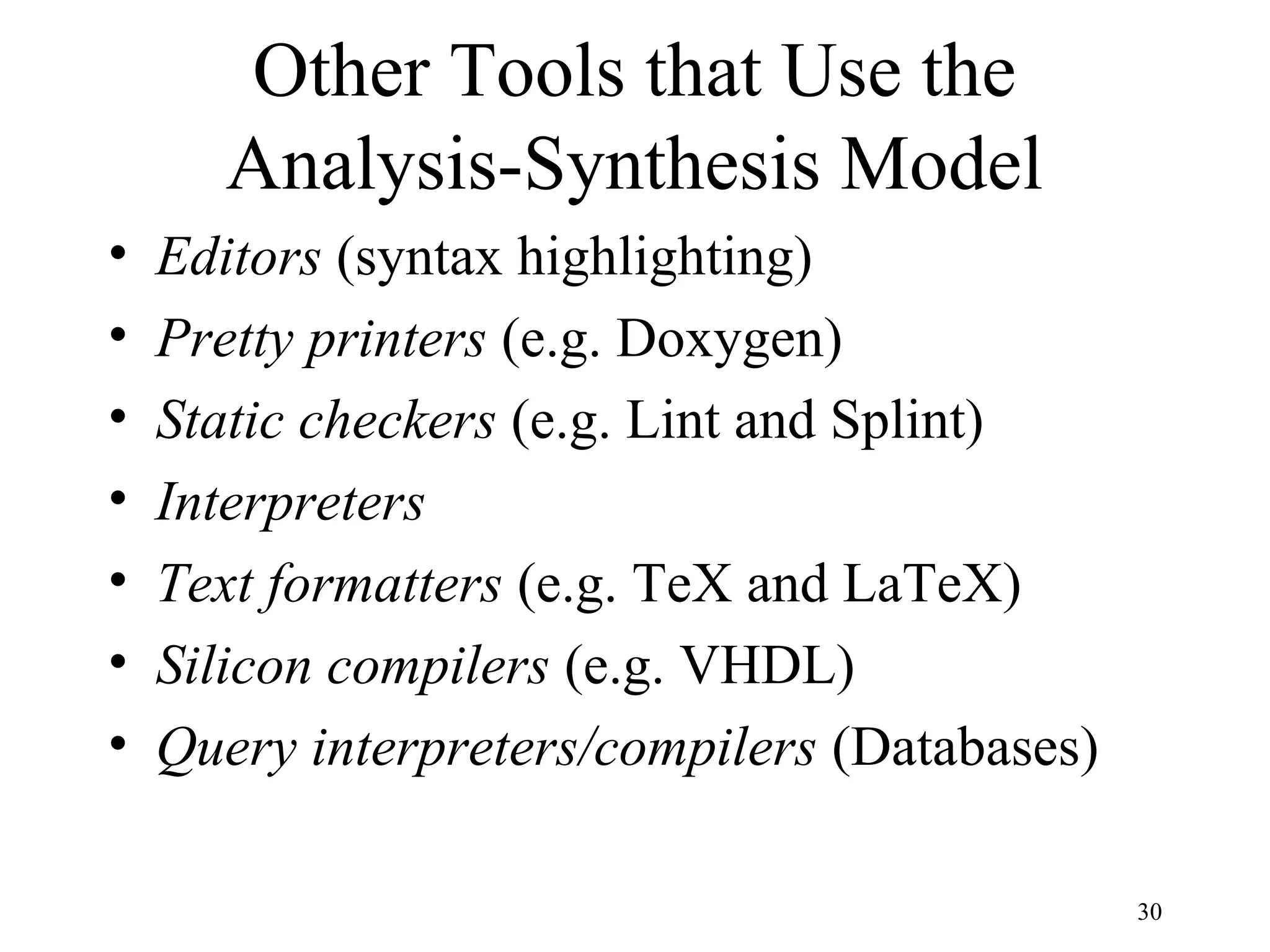 Other Tools that Use the
Analysis-Synthesis Model
• Editors (syntax highlighting)
• Pretty printers (e.g. Doxygen)
• Static checkers (e.g. Lint and Splint)
• Interpreters
• Text formatters (e.g. TeX and LaTeX)
• Silicon compilers (e.g. VHDL)
• Query interpreters/compilers (Databases)
30
 