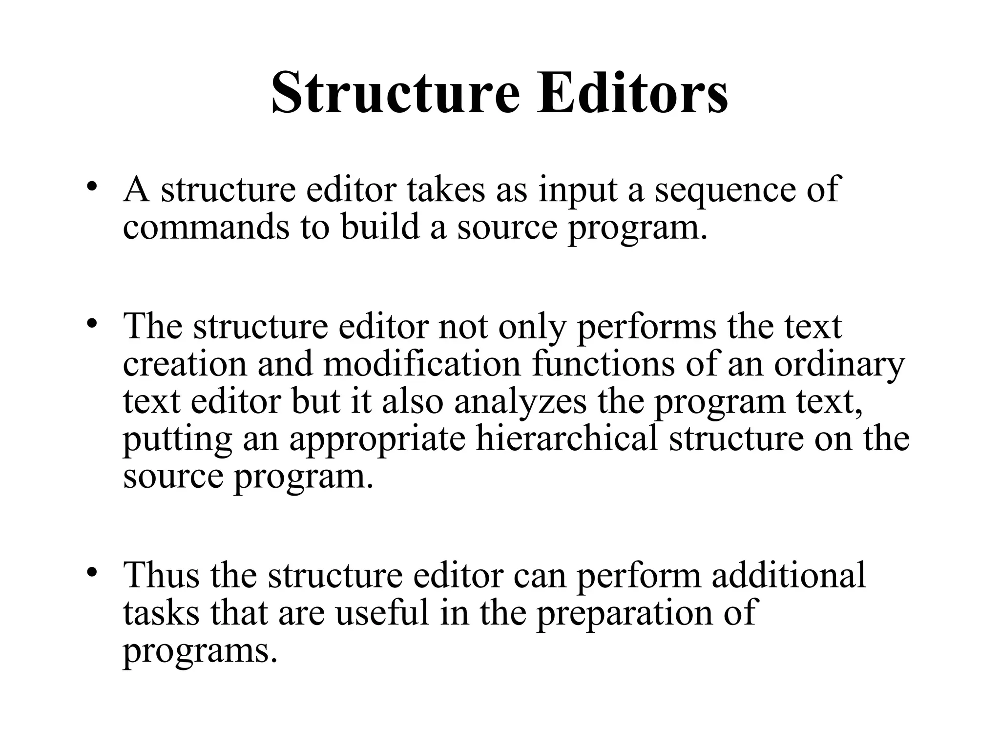 Structure Editors
• A structure editor takes as input a sequence of
commands to build a source program.
• The structure editor not only performs the text
creation and modification functions of an ordinary
text editor but it also analyzes the program text,
putting an appropriate hierarchical structure on the
source program.
• Thus the structure editor can perform additional
tasks that are useful in the preparation of
programs.
 