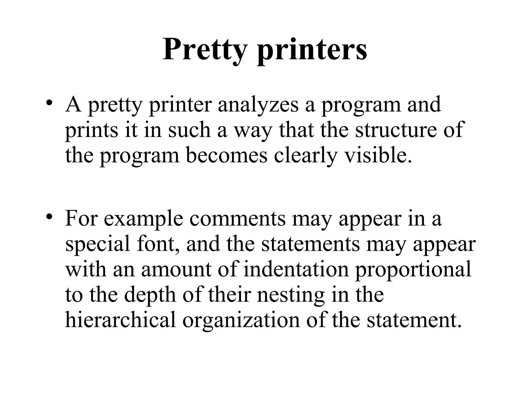 Pretty printers
• A pretty printer analyzes a program and
prints it in such a way that the structure of
the program becomes clearly visible.
• For example comments may appear in a
special font, and the statements may appear
with an amount of indentation proportional
to the depth of their nesting in the
hierarchical organization of the statement.
 